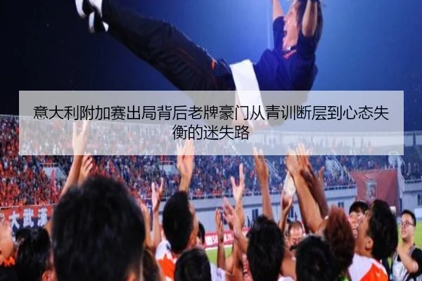 意大利附加赛出局背后老牌豪门从青训断层到心态失衡的迷失路