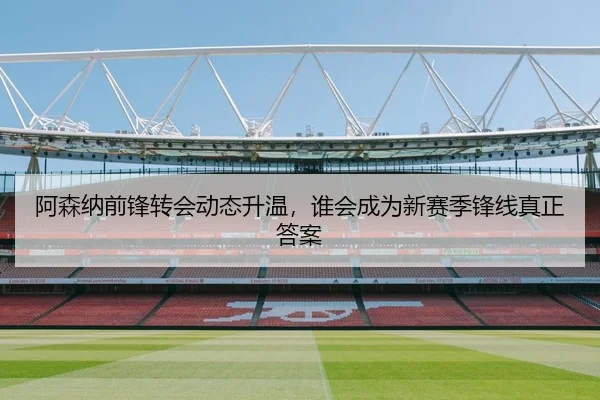阿森纳前锋转会动态升温，谁会成为新赛季锋线真正答案
